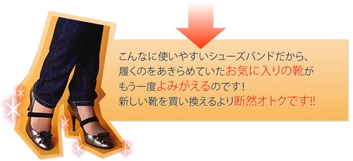 こんなに使いやすいシューズバンドだから、履くのをあきらめていたお気に入りの靴がもう一度よみがえるのです!新しい靴を買い換えるより断然オトクです!!