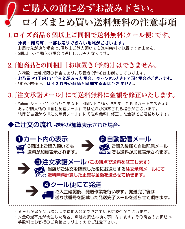 ご購入の前に必ずお読み下さい。ロイズまとめ買い送料無料の注意事項1.ロイズ6個以上ご同梱で送料無料(常温便)です。・沖縄・離島等、一部お送りできない地域がございます。・ロイズ単品とセットの組み合わせも可能です。『ロイズ3個セット』は3個として計算します。・お届け先が違う場合は6個以上ご購入頂いても送料無料でお届けできません。・5個以下のご購入の場合は送料650円となります。2.クール便(冷蔵便)は『別途+400円』で選択可能です〔例1〕6個以上のご購入の場合…『商品代金+(送料0円)+クール便追加料金400円』〔例2〕5個以下のご購入の場合…『商品代金+送料650円+クール便追加料金400円』※発送について:基本的には冷蔵便(追加料金要)をお勧めしております。 各商品の保存方法をご確認の上お客様地震で発送方法(常温・冷蔵)をご選択ください。3.『他商品との同梱』『お取置き(予約)』はできません。・入荷数・賞味期限の都合によりお取置き(予約)はお断りしております。・お取置き(予約)でご注文があった場合、キャンセルとさせて頂く場合がございます。・梱包の関係上、ロイズ以外の商品と同梱することはできません。4.『注文承諾メール』にて送料無料に金額を修正いたします。・Yahoo!ショッピングのシステム上、2セット以上ご購入頂きましても『カート内の表示』 および購入後の『自動配信メール』では送料が加算されて表示されてしまいます。・後ほど当店から『注文承諾メール』にて送料無料に修正した金額をご連絡致します。◆ご注文の流れ(1)カート内の表示6個以上ご購入頂いても送料が加算表示されます。(2)自動配信メールご購入後届く自動配信メールでも送料が加算表示されます。(3)注文承諾メール(この時点で送料を修正します)当店がご注文を確認した後にお送りする注文承諾メールにて送料無料計算した正確な金額を送らせて頂きます。(4)発送作業ご入金確認後、発送作業を行います。発送完了後は送り状番号を記載した発送完了メールを送らせて頂きます。・メールが届かない場合は受信拒否設定をされている可能性がございます。・入金の過不足が発生した場合、別途お振込み頂く事になります。その場合のお振込み手数料はお客様のご負担となりますのでご注意下さい。