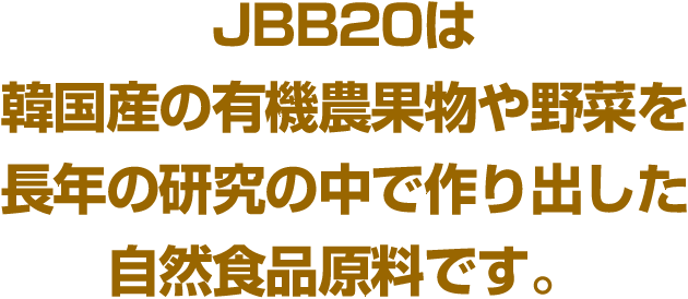 JBB20は韓国産の有機農果物や野菜を長年の研究の中で作り出した自然食品原料です。