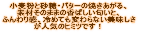 小麦粉と砂糖、バターの焼きあがる、 素材そのままのにおいと甘さ控えめ、 ふんわり感、冷めても変わらない美味しさ が人気のヒミツです!