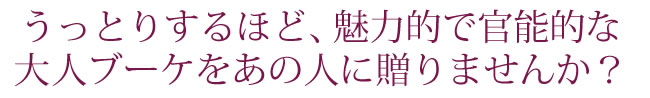 うっとりするほど、魅力的で官能的な大人ブーケをあの人に贈りませんか?
