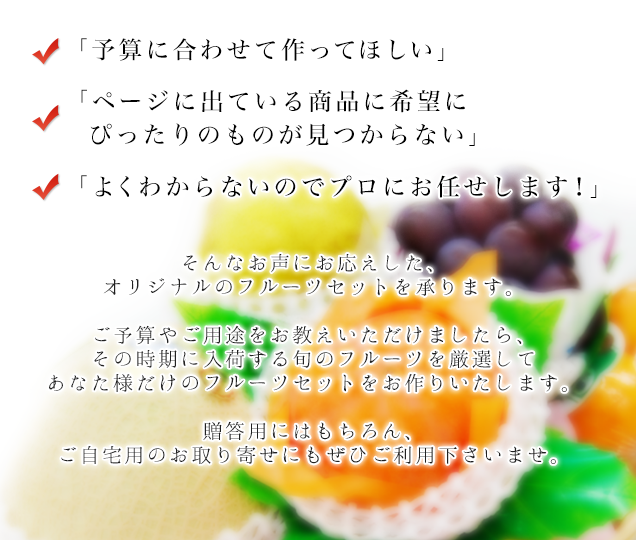 予算に合わせて作ってほしい、ぴったりの商品が見つからない、プロにお任せ、そんな声にお応えするオーダーメイドフルーツセット