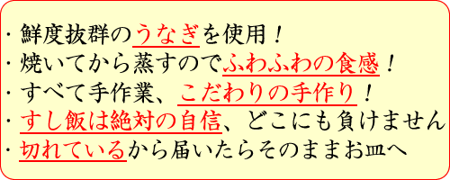 鮮度抜群のうなぎを使用！・焼いてから蒸すのでふわふわの食感！・すべて手作業、こだわりの手作り！・すし飯は絶対の自信、どこにも負けません・切れているから届いたらそのままお皿へ