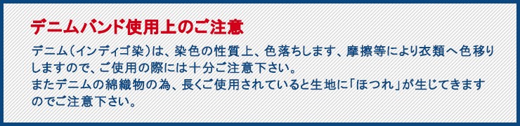デニムバンド使用上のご注意！デニム（インディゴ染）は、染色の性質上、色落ちします、摩擦等により衣類へ色移りしますので、ご使用の際には十分ご注意下さい。またデニムの綿織物の為、長くご使用されていると生地に「ほつれ」が生じてきますのでご注意下さい。