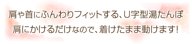 肩や首にふんわりフィットする、U字型湯たんぽ。肩にかけるだけなので、着けたまま動けます！