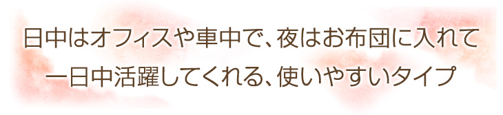 日中はオフィスや自宅、車などのお供に、寝るときもお布団に入れて、一日中使えるたまご型