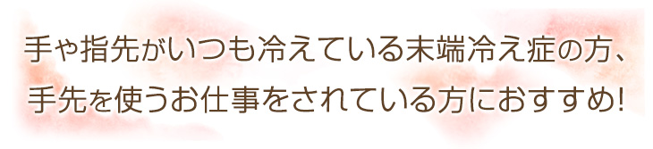 手や指先がいつも冷えている末端冷え症の方、手先を使うお仕事をされている方におすすめ！