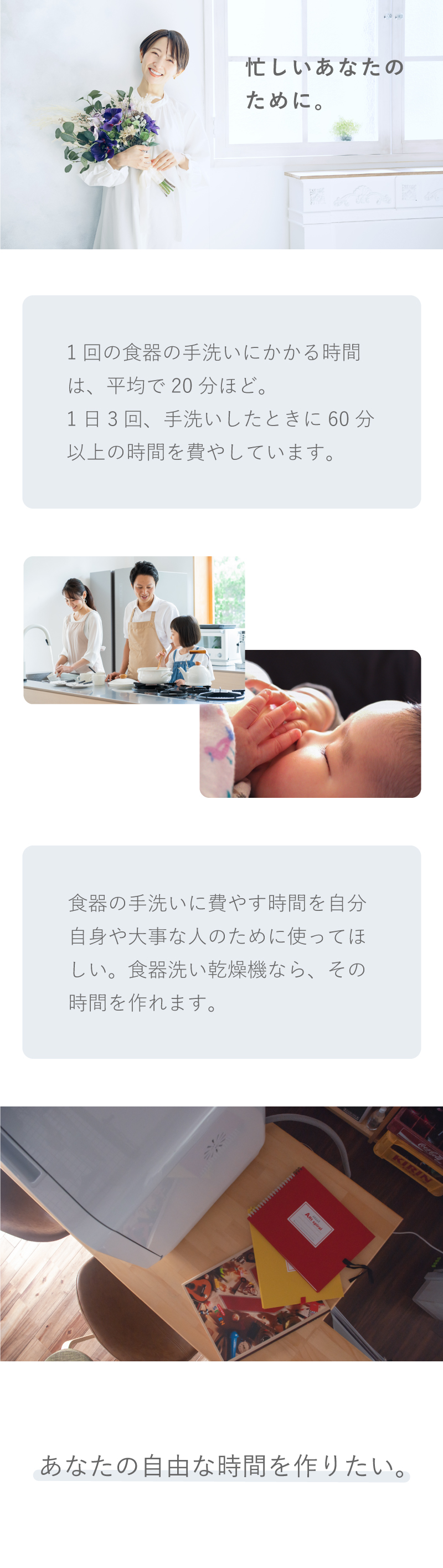 忙しいあなたのために。1回の食器の手洗いにかかる時間は平均で20分ほど。1日3回手洗いしたときに60分以上の時間を費やしています。食器の手洗いに費やす時間を自分自身や大事な人のために使ってほしい。食器洗い乾燥機なら、その時間を作れます。あなたの自由な時間を作りたい。