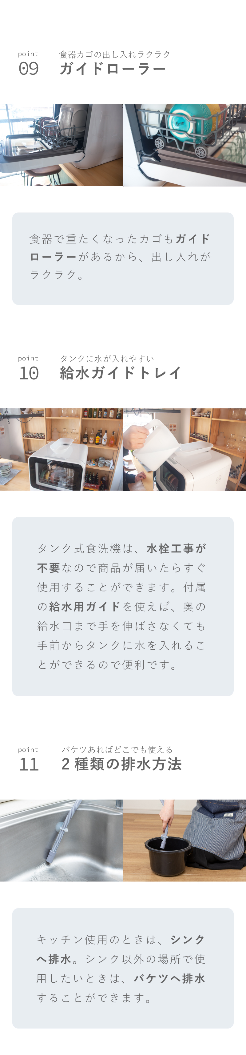 POINT09 食器カゴの出し入れがラクラク ガイドローラー 食器で重たくなったカゴもガイドローラーがあるから出し入れがラクラク。POINT10 タンクに水が入れやすい給水ガイドトレイ タンク式食洗機は水栓工事が不要なので、書品が届いたらすぐ使用することが出来ます。付属の給水用ガイドを使えば、奥の給水口まで手を伸ばさなくても手前からタンクに水を入れることができるので便利です。POINT11 バケツがあればどこでも使える２種類の排水方法 キッチン使用のときはシンクへ排水。シンク以外の場所で使用したいときは、バケツへ排水することができます。