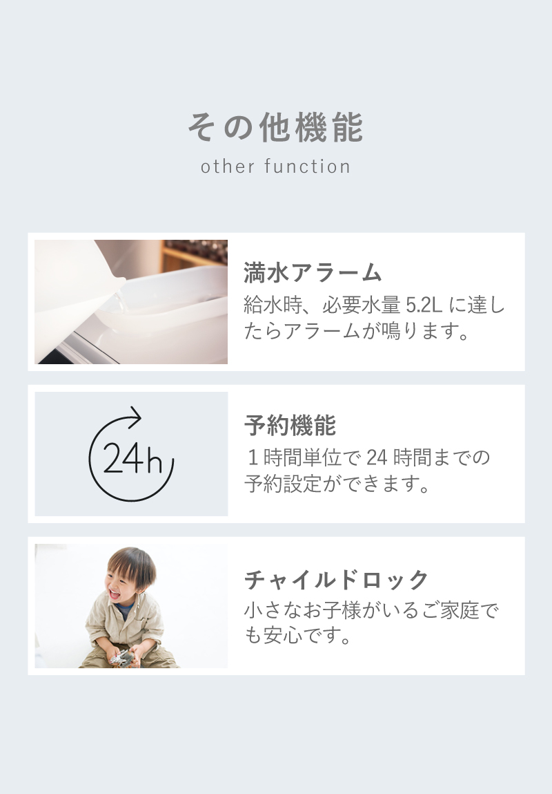 その他機能 「満水アラーム」 給水時、必要水量5.2Lに達したらアラームが鳴ります。「予約機能」1時間単位で24時間までの予約設定ができます。「チャイルドロック」小さなお子様がいるご家庭でも安心です。