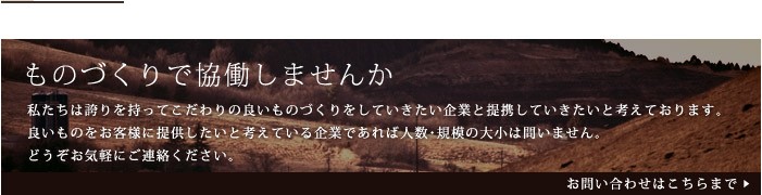 「ものづくりで協働しませんか」私たちは誇りを持ってこだわりの良いものづくりをしていきたい企業と提携していきたいと考えております。良いものをお客様に提供したいと考えている企業であれば人数・規模の大小は問いません。どうぞお気軽にご連絡ください。