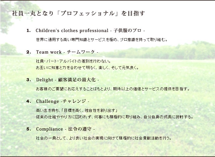 「社員一丸となり「プロフェッショナル」を目指す」1.Children's clothes professional - 子供服のプロ -世界に通用する高い専門知識とサービスを極め、プロ意識を持って取り組む。2.Team work - チームワーク - 社員・パート・アルバイトの差別を行わない。お互いに知恵と力を合わせて明るく、楽しく、そして元気良く。 3.Delight - 顧客満足の最大化 -お客様のご要望にお応えすることはもとより、期待以上の価値とサービスの提供を目指す。 4.Challenge -チャレンジ -高い志を持ち、「目標を高く、独自性を創り出す」従来の仕組ややり方に囚われず、何事にも積極的に取り組み、自分自身の成長に挑戦する。 5.Compliance - 法令の遵守 -社会の一員として、より良い社会の実現に向けて積極的に社会貢献活動を行う。