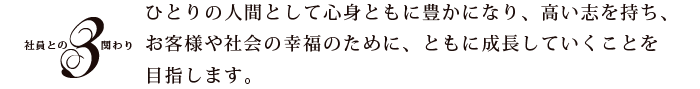 3.社員との関わり:ひとりの人間として心身ともに豊かになり、高い志を持ち、お客様や社会の幸福のために、ともに成長していくことを目指します。