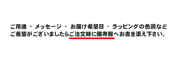 ご用途、メッセージ、お届け希望日、ラッピングの色調などご希望がございましたらご注文時に備考欄へお書き添え下さい。