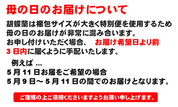 母の日のお届けについて 胡蝶蘭は特別便を使用するため母の日のお届けが非常に混み合います。母の日前のお届けは、お届日を含めて前3日間でのお届けとなります。ご理解の上ご依頼下さいますようお願い申し上げます。