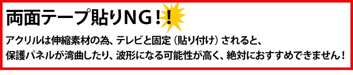 アクリル板は伸縮素材の為、テレビと固定される場合保護パネルが曲がる加工性がございますので、両面テープはおすすめできません。