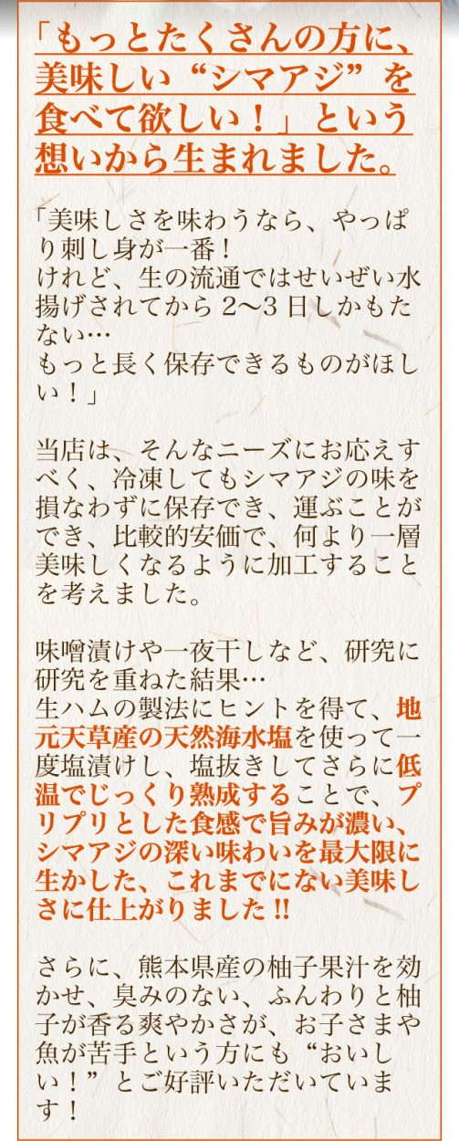 冷凍してもシマアジの味を損なわずに保存でき、運ぶことができ、比較的安価で、何より一層美味しくなるように加工することを考えました。味噌漬けや一夜干しなど、研究に研究を重ねた結果…生ハムの製法にヒントを得て、地元天草産の天然海水塩を使って一度塩漬けし、塩抜きしてさらに低温でじっくり熟成することで、プリプリとした食感で旨みが濃い、シマアジの深い味わいを最大限に生かした、これまでにない美味しさに仕上がりました!!さらに、熊本県産の柚子果汁を効かせ、臭みのない、ふんわりと柚子が香る爽やかさが、お子さまや魚が苦手という方にも“おいしい！”とご好評いただいています！