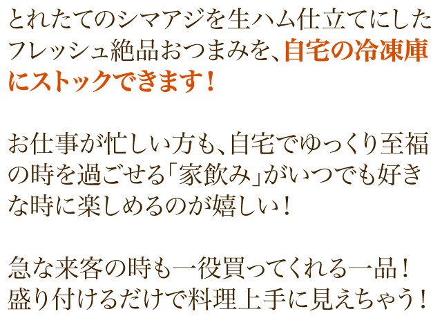 とれたてのシマアジを生ハム仕立てにしたフレッシュ絶品おつまみを、自宅の冷凍庫にストックできます！お仕事が忙しい方も、自宅でゆっくり至福の時を過ごせる「家飲み」がいつでも好きな時に楽しめるのが嬉しい！急な来客の時も一役買ってくれる一品！盛り付けるだけで料理上手に見えちゃう！