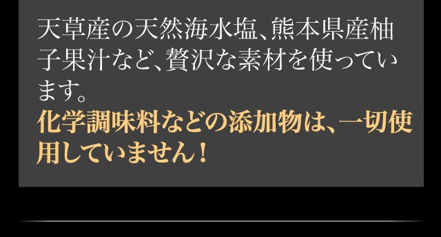 天草産の天然海水塩、熊本県産柚子果汁など、贅沢な素材を使っています。化学調味料などの添加物は、一切使用していません！