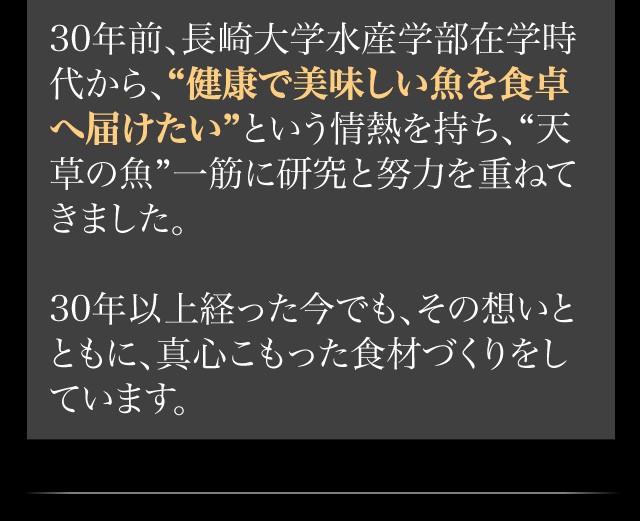 30年前、長崎大学水産学部在学時代から、“健康で美味しい魚を食卓へ届けたい”という情熱を持ち、“天草の魚”一筋に研究と努力を重ねてきました。30年以上経った今でも、その想いとともに、真心こもった食材づくりをしています。