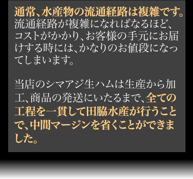 通常、水産物の流通経路は複雑です。流通経路が複雑になればなるほど、コストがかかり、お客様の手元にお届けする時には、かなりのお値段になってしまいます。当店のシマアジ生ハムは生産から加工、商品の発送にいたるまで、全ての工程を一貫して田脇水産が行うことで、中間マージンを省くことができました。