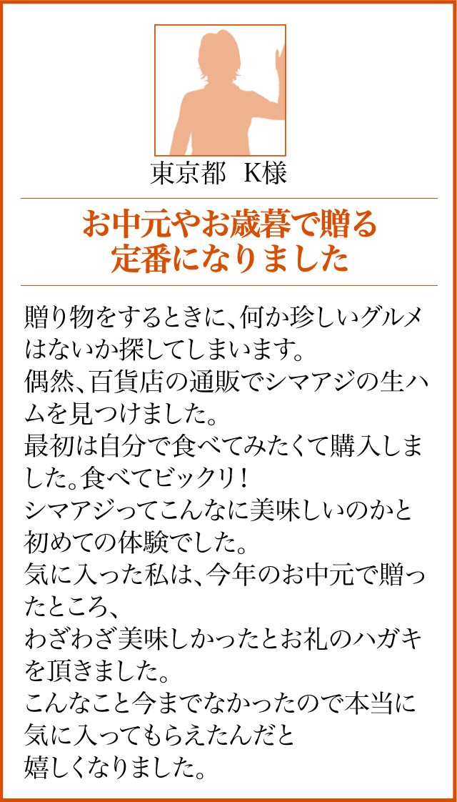 東京都 K様【お中元やお歳暮で贈る定番になりました】贈り物をするときに、何か珍しいグルメはないか探してしまいます。偶然、百貨店の通販でシマアジの生ハムを見つけました。最初は自分で食べてみたくて購入しました。食べてビックリ！シマアジってこんなに美味しいのかと初めての体験でした。気に入った私は、今年のお中元で贈ったところ、わざわざ美味しかったとお礼のハガキを頂きました。こんなこと今までなかったので本当に気に入ってもらえたんだと嬉しくなりました。