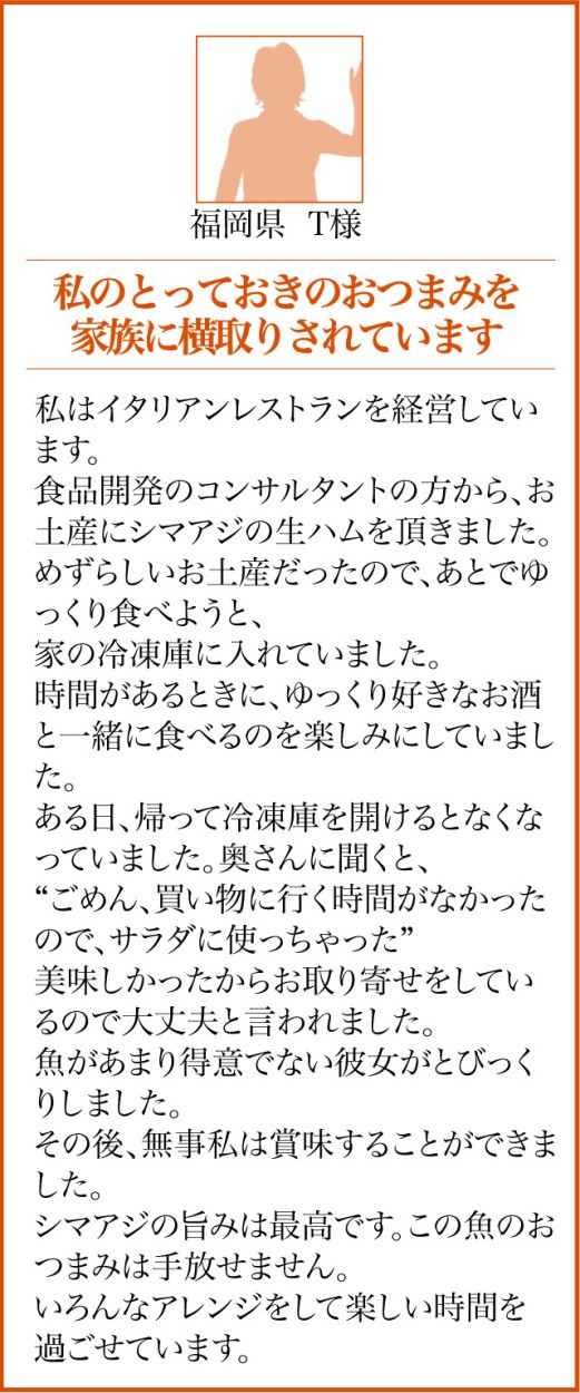 福岡県 T様【私のとっておきのおつまみを家族に横取りされています】私はイタリアンレストランを経営しています。食品開発のコンサルタントの方から、お土産にシマアジの生ハムを頂きました。めずらしいお土産だったので、あとでゆっくり食べようと、家の冷凍庫に入れていました。時間があるときに、ゆっくり好きなお酒と一緒に食べるのを楽しみにしていました。ある日、帰って冷凍庫を開けるとなくなっていました。奥さんに聞くと、“ごめん、買い物に行く時間がなかったので、サラダに使っちゃった”美味しかったからお取り寄せをしているので大丈夫と言われました。魚があまり得意でない彼女がとびっくりしました。その後、無事私は賞味することができました。シマアジの旨みは最高です。この魚のおつまみは手放せません。いろんなアレンジをして楽しい時間を過ごせています。