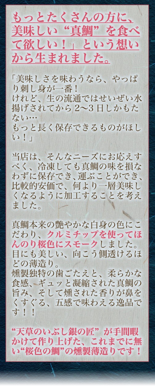 もっとたくさんの方に、美味しい“真鯛”を食べて欲しい！」という想いから生まれました。「美味しさを味わうなら、やっぱり刺し身が一番!けれど、生の流通ではせいぜい水揚げされてから2〜3日しかもたない…もっと長く保存できるものがほしい！」当店は、そんなニーズにお応えすべく、冷凍してもシマアジの味を損なわずに保存でき、運ぶことができ、比較的安価で、何より一層美味しくなるように加工することを考えました。真鯛本来の艶やかな白身の色にこだわり、クルミチップを使ってほんのり桜色にスモークしました。目にも美しい、向こう側透けるほどの薄造り。燻製独特の歯ごたえと、柔らかな食感、ギュッと凝縮された真鯛の旨み、そして燻された香りが鼻をくすぐる、五感で味わえる逸品です！！“天草のいぶし銀の匠”が手間暇かけて作り上げた、これまでに無い“桜色の鯛”の燻製薄造りです！