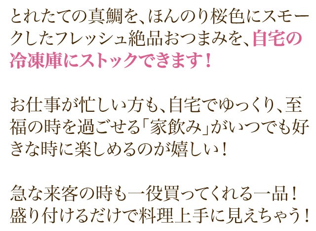 とれたての真鯛を、ほんのり桜色にスモークしたフレッシュ絶品おつまみを、自宅の冷凍庫にストックできます！お仕事が忙しい方も、自宅でゆっくり、至福の時を過ごせる「家飲み」がいつでも好きな時に楽しめるのが嬉しい！急な来客の時も一役買ってくれる一品！盛り付けるだけで料理上手に見えちゃう！