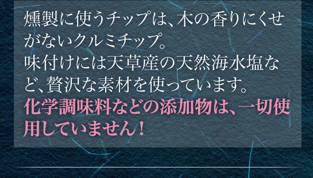 燻製に使うチップは、木の香りにくせがないクルミチップ。味付けには天草産の天然海水塩など、贅沢な素材を使っています。化学調味料などの添加物は、一切使用していません！