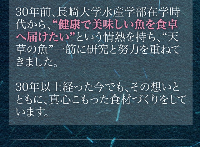 30年前、長崎大学水産学部在学時代から、“健康で美味しい魚を食卓へ届けたい”という情熱を持ち、“天草の魚”一筋に研究と努力を重ねてきました。30年以上経った今でも、その想いとともに、真心こもった食材づくりをしています。
