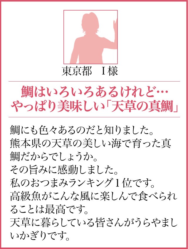 東京都 I様【鯛はいろいろあるけれど…やっぱり美味しい「天草の真鯛」】鯛にも色々あるのだと知りました。熊本県の天草の美しい海で育った真鯛だからでしょうか。その旨みに感動しました。私のおつまみランキング１位です。高級魚がこんな風に楽しんで食べられることは最高です。天草に暮らしている皆さんがうらやましいかぎりです。