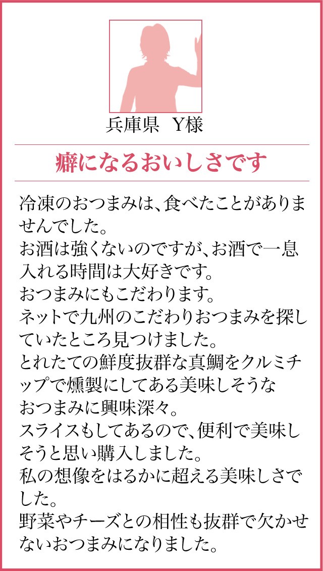 兵庫県 Y様【癖になるおいしさです】冷凍のおつまみは、食べたことがありませんでした。お酒は強くないのですが、お酒で一息入れる時間は大好きです。おつまみにもこだわります。ネットで九州のこだわりおつまみを探していたところ見つけました。とれたての鮮度抜群な真鯛をクルミチップで燻製にしてある美味しそうなおつまみに興味深々。スライスもしてあるので、便利で美味しそうと思い購入しました。私の想像をはるかに超える美味しさでした。野菜やチーズとの相性も抜群で欠かせないおつまみになりました。