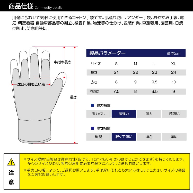 用途に合わせて気軽に使用できる100%コットン手袋です。肌荒れ防止、アンダー手袋、おやすみ手袋、日焼け止め手袋、コスプレ、電気・精密機器・自動車部品等の組立、腕時計や宝飾などの貴重品、検査作業、物流等の仕分け、包装作業、車運転用、園芸用、日焼け防止、防寒用等に。手袋は何回もご利用いただけます。しかしながら、一度着用するとある程度の大きさに広がる可能性があります。洗濯は可能ですが、あくまでも廉価の消耗品（使い捨て）とお考えください。