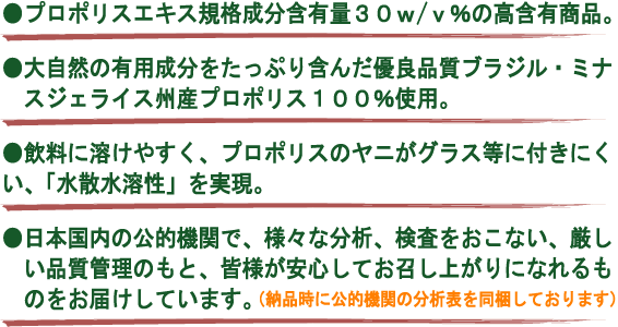 ●プロポリスエキス規格含有量30w/v%の高含有商品。●大自然の有用成分をたっぷり含んだ優良品質ブラジル・ミナスジェライス州産プロポリス100％使用。●飲料に溶けやすく、プロポリスのヤニがグラス等に付きにくい、「水散水溶性」を実現●日本国内の公的機関で、様々な分析、検査をおこない、厳しい品質管理のもと、皆様が案してお召し上がりになれるものをお届けしています（納品時に公的機関の分析表を同梱しております）