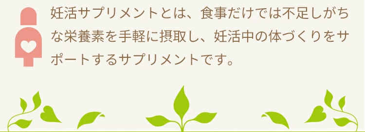 妊活サプリメントとは、食事だけでは不足しがちな栄養素を手軽に摂取し、妊活中の体づくりをサポートするサプリメントです。