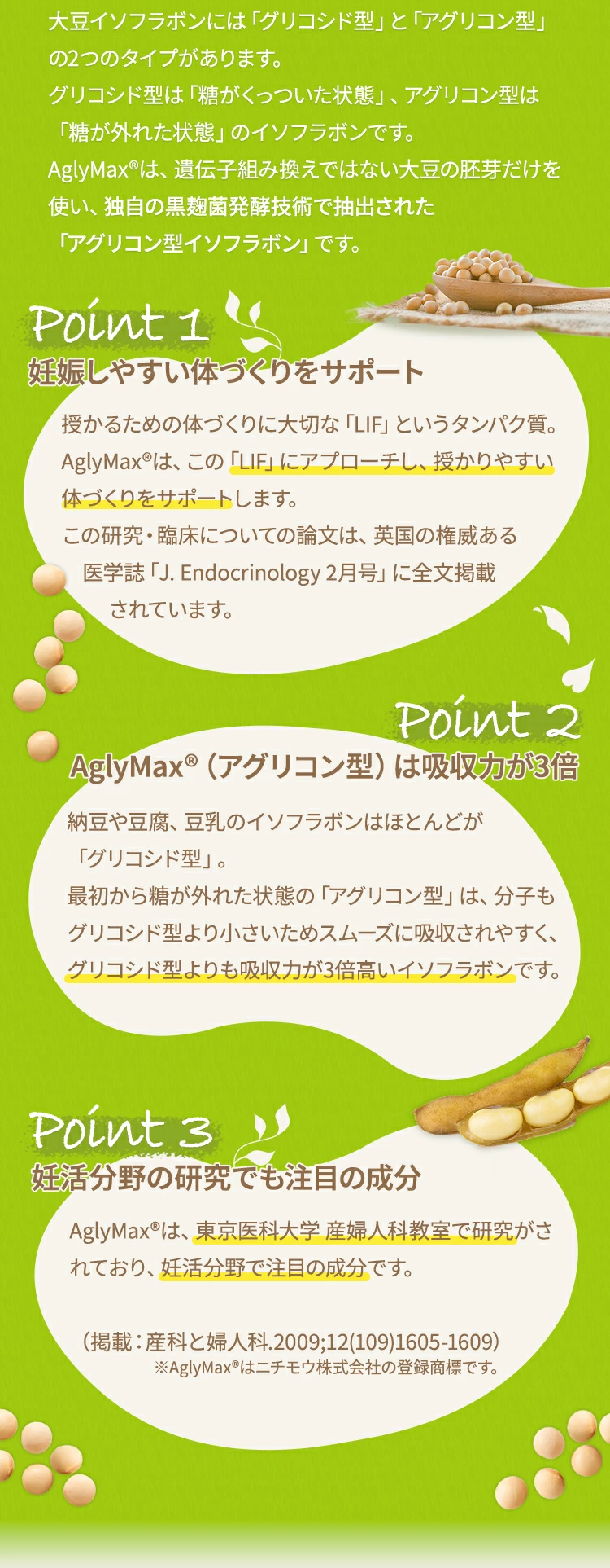 大豆イソフラボンには「グリコシド型」と「アグリコン型」の2つのタイプがあります。グリコシド型は「糖がくっついた状態」、アグリコン型は「糖が外れた状態」のイソフラボンです。AglyMax〓は、遺伝子組み換えではない大豆の胚芽だけを使い、独自の黒麹菌発酵技術で抽出された「アグリコン型イソフラボン」です。ポイント1 妊娠しやすい体づくりをサポート授かるための体づくりに大切な「LIF」というタンパク質。AglyMax〓は、この「LIF」にアプローチし、授かりやすい体づくりをサポートします。この研究・臨床についての論文は、英国の権威ある医学誌「J. Endocrinology 2月号」に全文掲載されています。ポイント2 AglyMax〓（アグリコン型）は吸収力が3倍納豆や豆腐、豆乳のイソフラボンはほとんどが「グリコシド型」。最初から糖が外れた状態の「アグリコン型」は、分子もグリコシド型より小さいためスムーズに吸収されやすく、グリコシド型よりも吸収力が3倍高いイソフラボンです。ポイント3  妊活分野の研究でも注目の成分AglyMax〓は、東京医科大学 産婦人科教室で研究がされており、妊活分野で注目の成分です。（掲載：産科と婦人科.2009;12(109)1605-1609）※AglyMax〓はニチモウ株式会社の登録商標です。