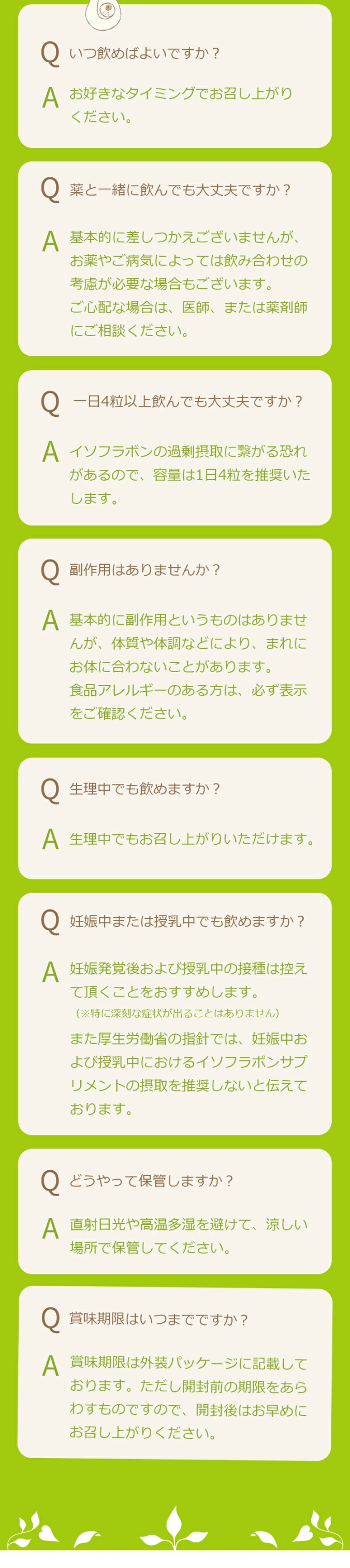 Q.いつ飲めばよいですか？A. お好きなタイミングでお召し上がりください。Q.薬と一緒に飲んでも大丈夫ですか？A. 基本的に差しつかえございませんが、お薬やご病気によっては飲み合わせの考慮が必要な場合もございます。ご心配な場合は、医師、または薬剤師にご相談ください。Q.一日4粒以上飲んでも大丈夫ですか？A. イソフラボンの過剰摂取に繋がる恐れがあるので、容量は1日4粒を推奨いたします。Q.副作用はありませんか？A. 基本的に副作用というものはありませんが、体質や体調などにより、まれにお体に合わないことがあります。食品アレルギーのある方は、必ず表示をご確認ください。Q.生理中でも飲めますか？A. 生理中でもお召し上がりいただけます。Q.妊娠中または授乳中でも飲めますか？A. 妊娠発覚後および授乳中の接種は控えて頂くことをおすすめします。（※特に深刻な症状が出ることはありません）また厚生労働省の指針では、妊娠中および授乳中におけるイソフラボンサプリメントの摂取を推奨しないと伝えております。Q.どうやって保管しますか？A. 直射日光や高温多湿を避けて、涼しい場所で保管してください。Q.賞味期限はいつまでですか？A.賞味期限は外装パッケージに記載しております。ただし開封前の期限をあらわすものですので、開封後はお早めにお召し上がりください。