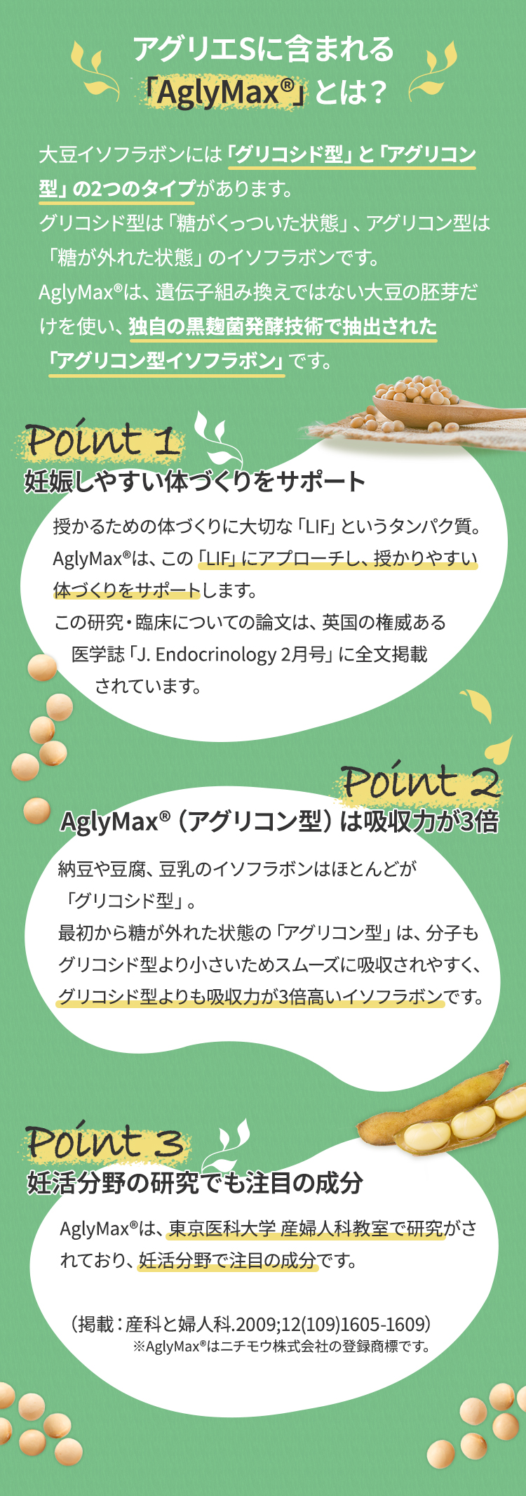 アグリエに含まれる「AglyMax」とは？大豆イソフラボンには「グリコシド型」と「アグリコン型」の2つのタイプがあります。グリコシド型は「糖がくっついた状態」、アグリコン型は「糖が外れた状態」のイソフラボンです。AglyMaxは、遺伝子組み換えではない大豆の胚芽だけを使い、独自の黒麹菌発酵技術で抽出された「アグリコン型イソフラボン」です。ポイント1 妊娠しやすい体づくりをサポート授かるための体づくりに大切な「LIF」というタンパク質。AglyMaxは、この「LIF」にアプローチし、授かりやすい体づくりをサポートします。この研究・臨床についての論文は、英国の権威ある医学誌「J. Endocrinology 2月号」に全文掲載されています。ポイント2 AglyMax（アグリコン型）は吸収力が3倍納豆や豆腐、豆乳のイソフラボンはほとんどが「グリコシド型」。最初から糖が外れた状態の「アグリコン型」は、分子もグリコシド型より小さいためスムーズに吸収されやすく、グリコシド型よりも吸収力が3倍高いイソフラボンです。ポイント3  妊活分野の研究でも注目の成分AglyMaxは、東京医科大学 産婦人科教室で研究がされており、妊活分野で注目の成分です。（掲載：産科と婦人科.2009;12(109)1605-1609）※AglyMaxはニチモウ株式会社の登録商標です。