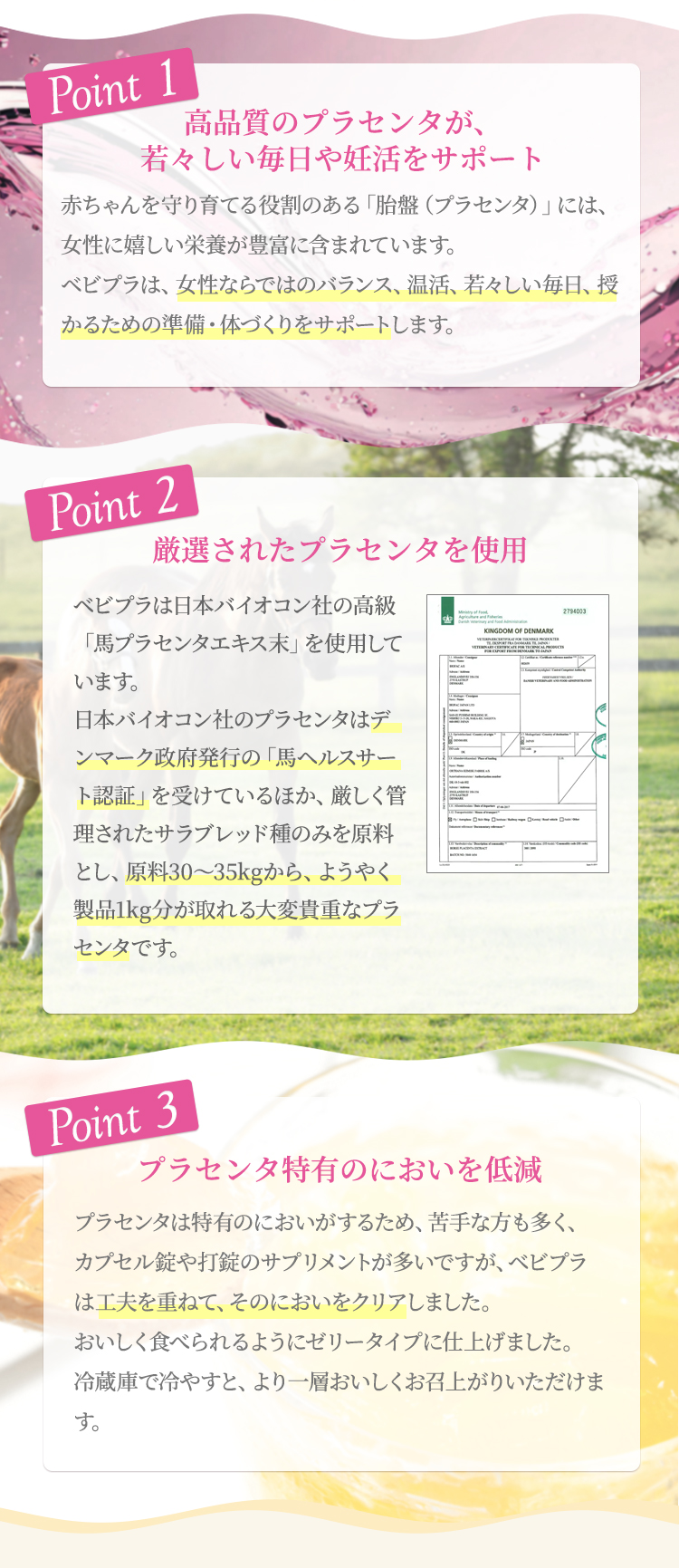 ポイント1高品質のプラセンタが若々しい毎日や妊活をサポート赤ちゃんを守り育てる役割のある「胎盤（プラセンタ）」には、女性に嬉しい栄養が豊富に含まれています。ベビプラは、女性ならではのバランス、温活、若々しい毎日、授かるための準備・体づくりをサポートします。ポイント2厳選されたプラセンタを使用ベビプラは日本バイオコン社の最高級の「馬プラセンタエキス末」を使用しています。日本バイオコン社のプラセンタはデンマーク政府発行の「馬ヘルスサート認証」を受けているほか、厳しく管理されたサラブレッド種のみを原料とし、原料30〜35kgからようやく製品1kg分が取れる大変貴重なプラセンタです。ポイント3プラセンタ特有のにおいを低減プラセンタは特有のにおいがするため、苦手な方も多く、カプセル錠や打錠のサプリメントが多いですが、ベビプラは工夫を重ね、そのにおいをクリア。おいしく食べられるゼリータイプに仕上げました。冷蔵庫で冷やすと、より一層おいしくお召上がりいただけます。