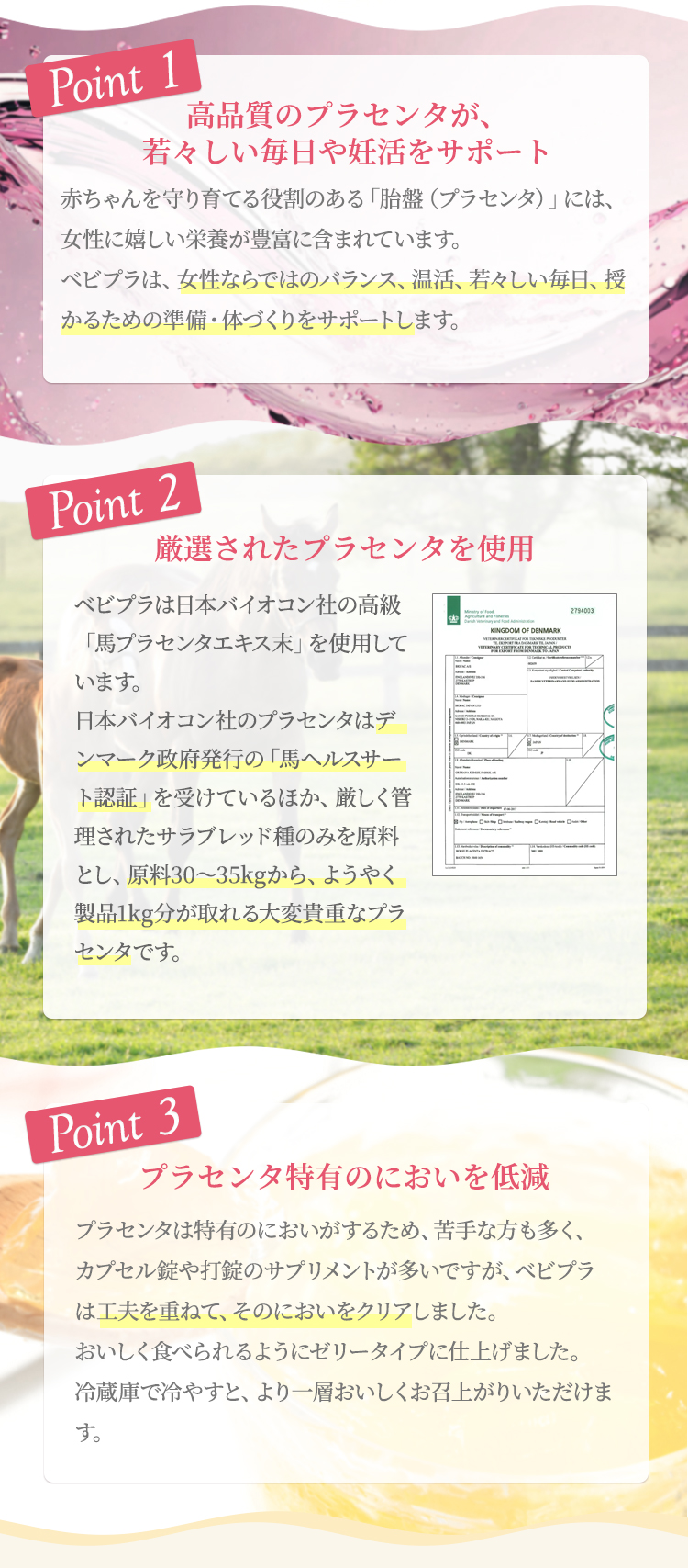 ポイント1 高品質のプラセンタが若々しい毎日や妊活をサポート プラセンタが授かるための準備をサポート赤ちゃんを守り育てる役割のある「胎盤（プラセンタ）」には豊富な栄養が含まれており、女性ならではのバランス、温活、若々しい毎日、授かるための準備・体づくりをサポートします。ポイント2 厳選されたプラセンタを使用 ベビプラは日本バイオコン社の最高級の「馬プラセンタエキス末」を使用しています。日本バイオコン社のプラセンタはデンマーク政府発行の「馬ヘルスサート認証」を受けているほか、厳しく管理されたサラブレッド種のみを原料とし、原料30〜35kgからようやく製品1kg分が取れる大変貴重なプラセンタです。ポイント3 プラセンタ特有のにおいを低減 プラセンタは特有のにおいがするため、苦手な方も多く、カプセル錠や打錠のサプリメントが多いですが、ベビプラは工夫を重ね、そのにおいをクリア。おいしく食べられるゼリータイプに仕上げました。冷蔵庫で冷やすと、より一層おいしくお召上がりいただけます。