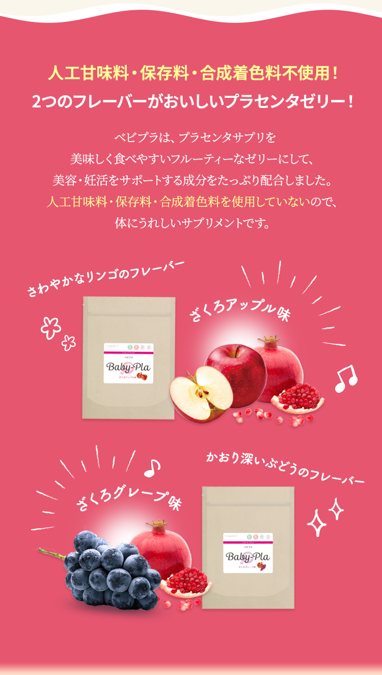 人工甘味料・保存料・合成着色料不使用！2つのフレーバーがおいしいプラセンタゼリー！ベビプラは、プラセンタサプリを美味しく食べやすいフルーティーなゼリーにして、美容・妊活をサポートする成分をたっぷり配合しました。人工甘味料・保存料・合成着色料を使用していないので、体にうれしいサプリメントです。さわやかなりんごフレーバーのざくろアップル味・かおり深いぶどうのざくろグレープ味
