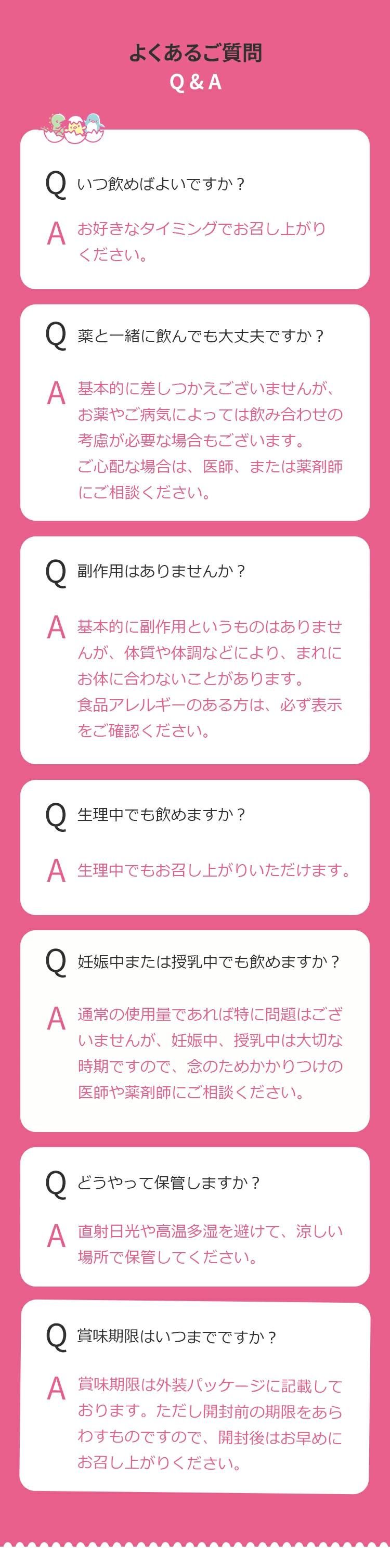 Q.いつ飲めばよいですか？A. お好きなタイミングでお召し上がりください。Q.薬と一緒に飲んでも大丈夫ですか？A. 基本的に差しつかえございませんが、お薬やご病気によっては飲み合わせの考慮が必要な場合もございます。ご心配な場合は、医師、または薬剤師にご相談ください。Q.副作用はありませんか？A. 基本的に副作用というものはありませんが、体質や体調などにより、まれにお体に合わないことがあります。食品アレルギーのある方は、必ず表示をご確認ください。Q.生理中でも飲めますか？A. 生理中でもお召し上がりいただけます。Q.妊娠中または授乳中でも飲めますか？A. 通常の使用量であれば特に問題はございませんが、妊娠中、授乳中は大切な時期ですので、念のためかかりつけの医師や薬剤師にご相談ください。Q.どうやって保管しますか？A. 直射日光や高温多湿を避けて、涼しい場所で保管してください。Q.賞味期限はいつまでですか？賞味期限は外装パッケージに記載しております。ただし開封前の期限をあらわすものですので、開封後はお早めにお召し上がりください。
