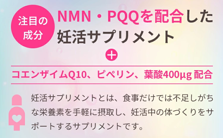 注目の成分NMN・PQQを配合した妊活サプリメント＋コエンザイムQ10、ピぺリン、葉酸400μg配合　妊活サプリメントとは、食事だけでは不足しがちな栄養素を手軽に摂取し、妊活中の体づくりをサポートするサプリメントです。