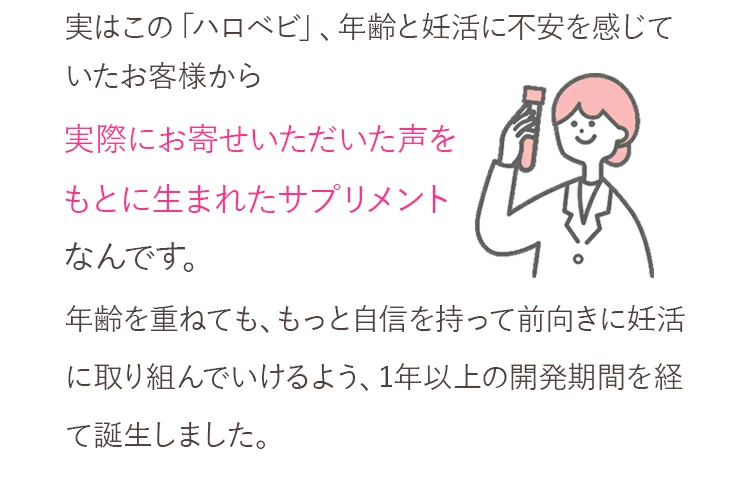 実はこの「ハロベビ」、年齢と妊活に不安を感じていたお客様から実際にお寄せいただいた声をもとに生まれたサプリメントなんです。年齢を重ねても、もっと自信を持って前向きに妊活に取り組んでいけるよう、1年以上の開発期間を経て誕生しました。