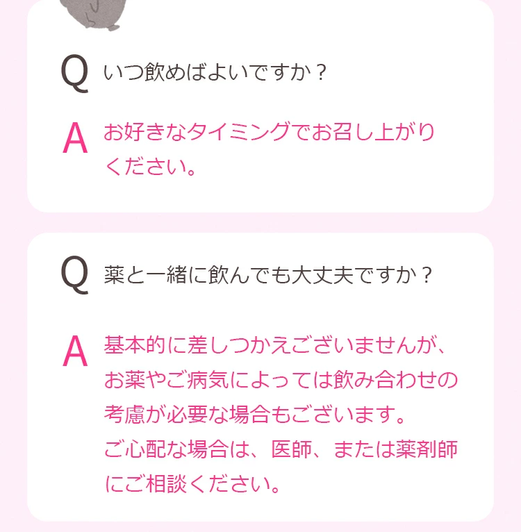 Q.いつ飲めばよいですか？ A. お好きなタイミングでお召し上がりください。 Q.副作用はありませんか？ A. 基本的に副作用というものはありませんが、体質や体調などにより、まれにお体に合わないことがあります。食品アレルギーのある方は、必ず表示をご確認ください。