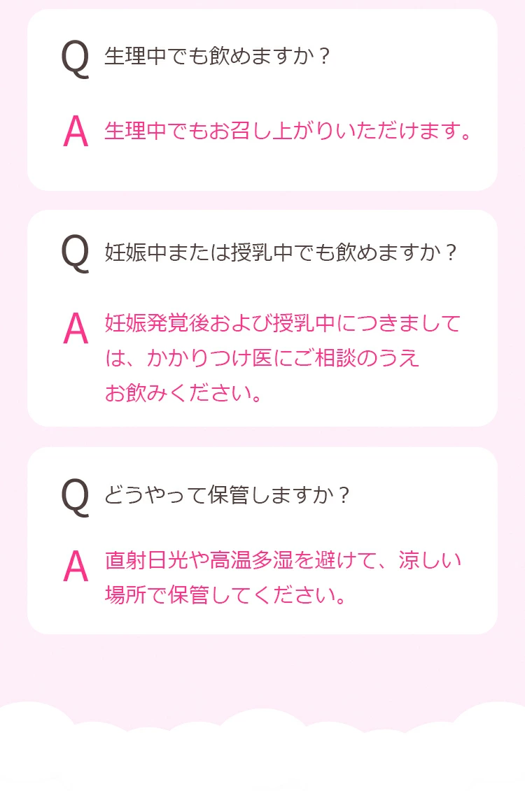 Q.生理中でも飲めますか？ A. 生理中でもお召し上がりいただけます。Q.妊娠中または授乳中でも飲めますか？A. 妊娠発覚後および授乳中につきましては、かかりつけ医にご相談のうえお飲みください。Q.どうやって保管しますか？ A. 直射日光や高温多湿を避けて、涼しい場所で保管してください。