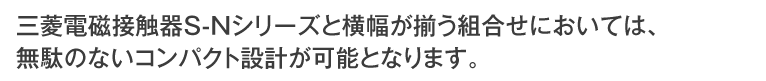 三菱電磁接触器S-Nシリーズと横幅が揃う組み合わせにおいては、無断のないコンパクト設計が可能となります。