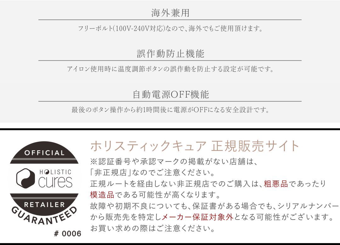 【海外兼用】フリーボルト（100-240V対応）なので、海外でもご使用いただけます。【誤作動防止機能】アイロン使用時に温度調節ボタンの誤作動を防止する設定が可能です。【自動電源OFF機能】最後のボタン操作から約一時間後に電源がOFFになる安全設計です。