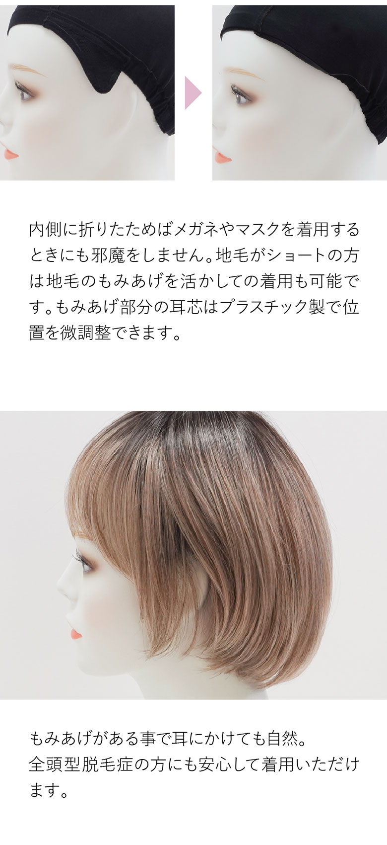 もみあげのON、OFFが可能です。内側に折りたためば眼鏡やマスクの邪魔をしません。自毛がショートの方は自毛のもみあげを活かしての着用も可能です。耳にかけても自然。全頭型脱毛症の方にも安心してご着用いただけます。